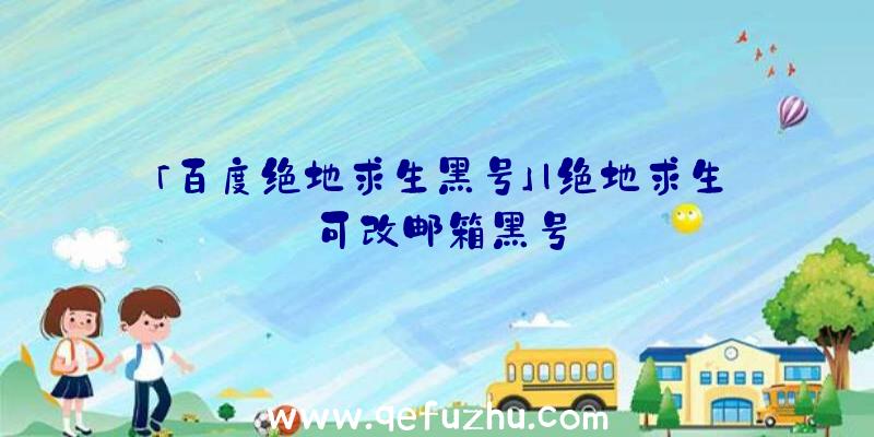 「百度绝地求生黑号」|绝地求生可改邮箱黑号